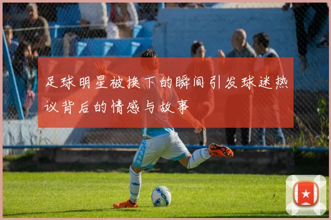 足球明星被换下的瞬间引发球迷热议背后的情感与故事