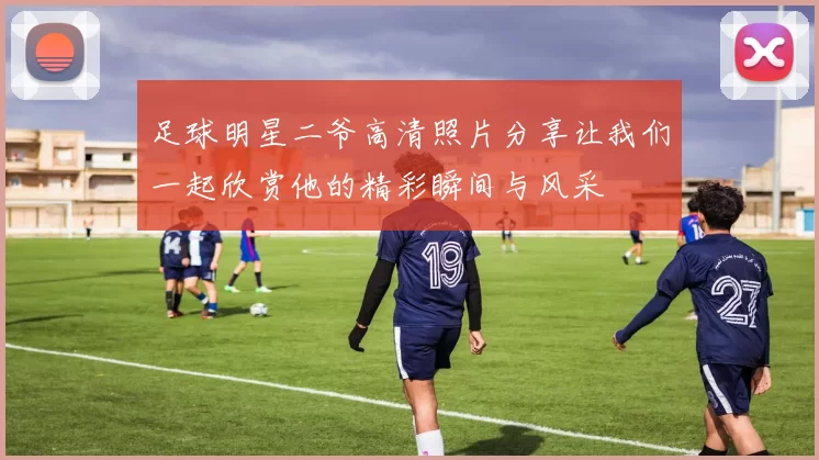足球明星二爷高清照片分享让我们一起欣赏他的精彩瞬间与风采