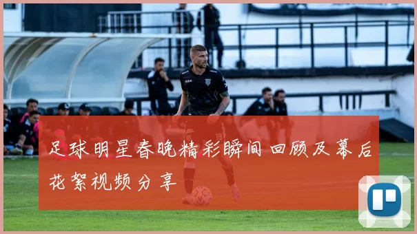 足球明星春晚精彩瞬间回顾及幕后花絮视频分享