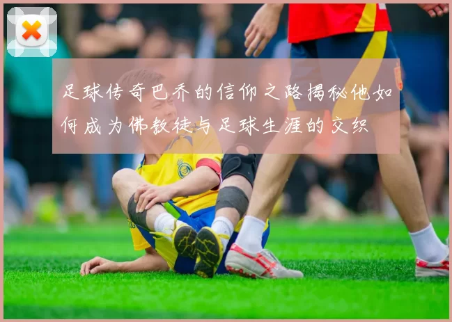 足球传奇巴乔的信仰之路揭秘他如何成为佛教徒与足球生涯的交织