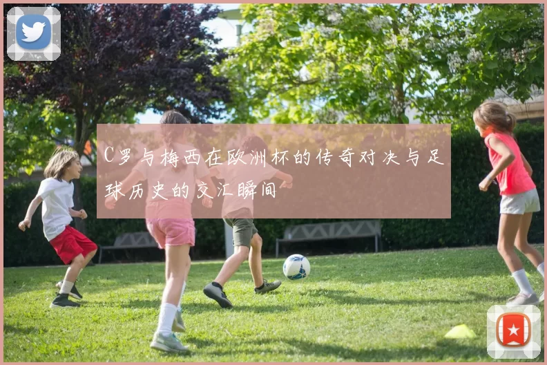 C罗与梅西在欧洲杯的传奇对决与足球历史的交汇瞬间