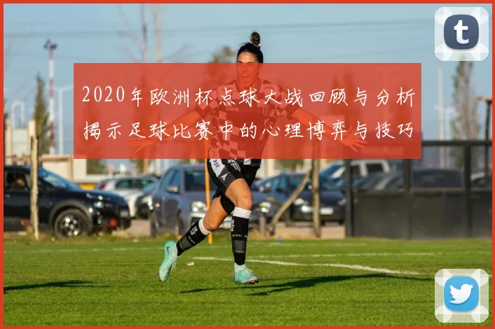 2020年欧洲杯点球大战回顾与分析揭示足球比赛中的心理博弈与技巧较量