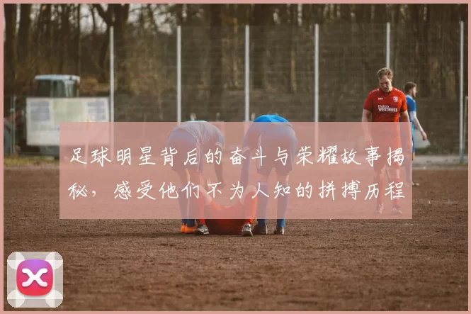 足球明星背后的奋斗与荣耀故事揭秘，感受他们不为人知的拼搏历程与人生转折