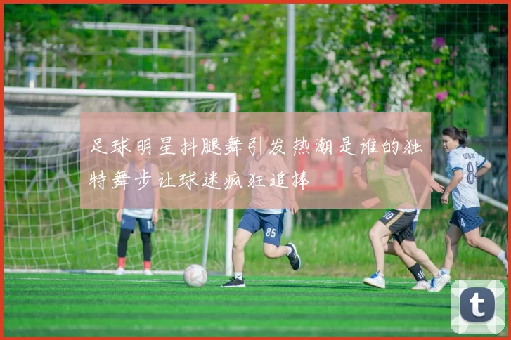 足球明星抖腿舞引发热潮是谁的独特舞步让球迷疯狂追捧